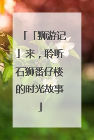 「狮游记」来，聆听石狮番仔楼的时光故事