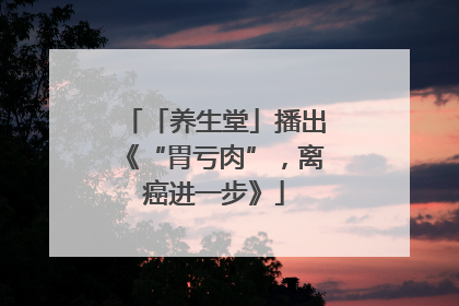 「养生堂」播出《“胃亏肉”，离癌进一步》