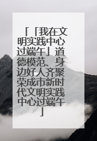 「我在文明实践中心过端午」道德模范、身边好人齐聚荣成市新时代文明实践中心过端午