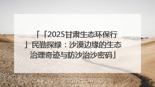 「2025甘肃生态环保行」民勤探绿：沙漠边缘的生态治理奇迹与防沙治沙密码