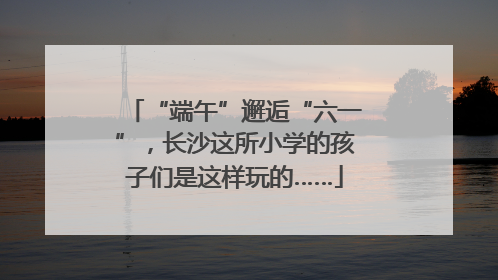 “端午”邂逅“六一”，长沙这所小学的孩子们是这样玩的……