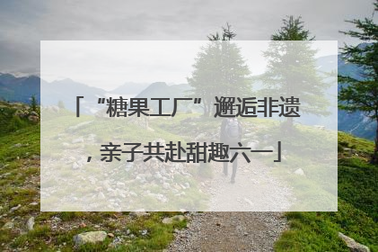“糖果工厂”邂逅非遗，亲子共赴甜趣六一