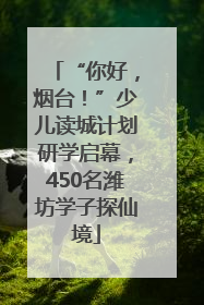 “你好，烟台！”少儿读城计划研学启幕，450名潍坊学子探仙境