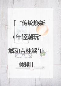 “传统焕新+年轻潮玩”燃动吉林端午假期