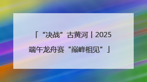 “决战”古黄河丨2025端午龙舟赛“巅峰相见”