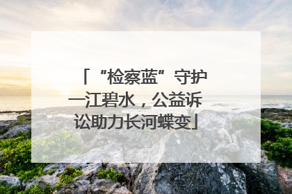 “检察蓝”守护一江碧水，公益诉讼助力长河蝶变