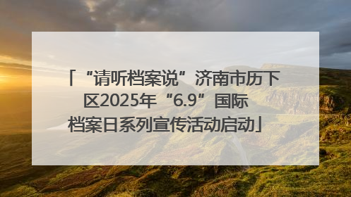 “请听档案说”济南市历下区2025年“6.9”国际档案日系列宣传活动启动