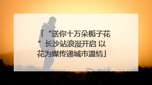 “送你十万朵栀子花”长沙站浪漫开启 以花为媒传递城市温情