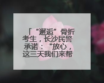 “邂逅”骨折考生，长沙民警承诺：“放心，这三天我们来帮孩子”