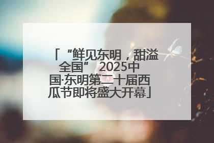 “鲜见东明，甜溢全国” 2025中国·东明第二十届西瓜节即将盛大开幕