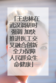王忠林在武汉调研时强调 加快推进医工交叉融合创新 全力保障人民群众生命健康