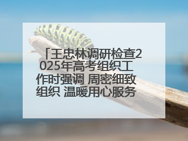 王忠林调研检查2025年高考组织工作时强调 周密细致组织 温暖用心服务 确保全省高考安全有序顺利