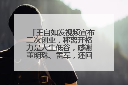 王自如发视频宣布二次创业，称离开格力是人生低谷，感谢董明珠、雷军，还回应了“工资条”：清楚自己要什么……