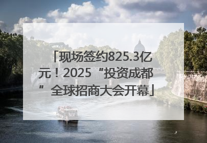 现场签约825.3亿元！2025“投资成都”全球招商大会开幕
