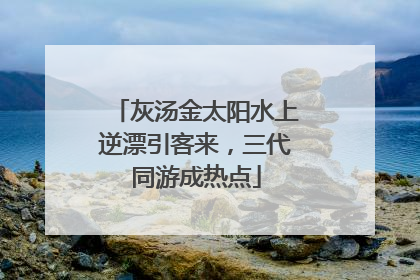 灰汤金太阳水上逆漂引客来，三代同游成热点