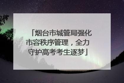 烟台市城管局强化市容秩序管理，全力守护高考考生逐梦