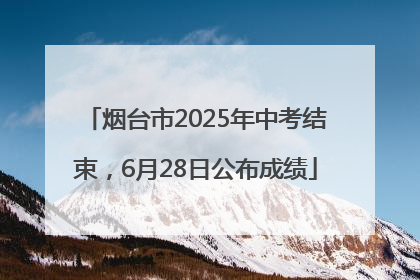 烟台市2025年中考结束，6月28日公布成绩
