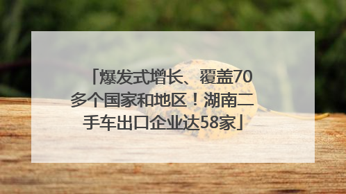 爆发式增长、覆盖70多个国家和地区！湖南二手车出口企业达58家