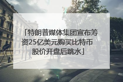 特朗普媒体集团宣布筹资25亿美元购买比特币 股价开盘后跳水