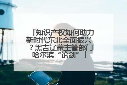 知识产权如何助力新时代东北全面振兴？黑吉辽蒙主管部门哈尔滨“论剑”