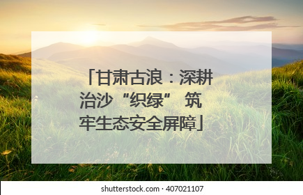 甘肃古浪：深耕治沙“织绿” 筑牢生态安全屏障