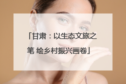 甘肃：以生态文旅之笔 绘乡村振兴画卷