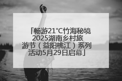 畅游21℃竹海秘境 2025湖南乡村旅游节（益阳桃江）系列活动5月29日启幕
