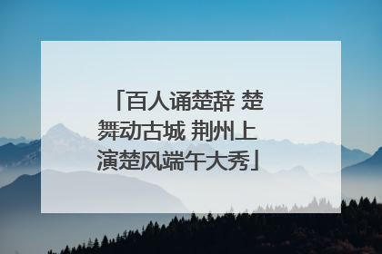 百人诵楚辞 楚舞动古城 荆州上演楚风端午大秀