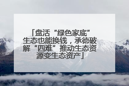 盘活“绿色家底” 生态也能换钱，承德破解“四难”推动生态资源变生态资产