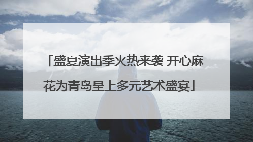 盛夏演出季火热来袭 开心麻花为青岛呈上多元艺术盛宴