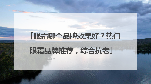 眼霜哪个品牌效果好？热门眼霜品牌推荐，综合抗老