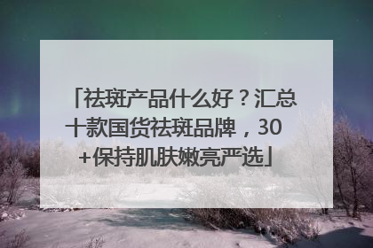 祛斑产品什么好？汇总十款国货祛斑品牌，30+保持肌肤嫩亮严选