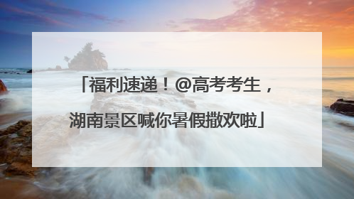 福利速递！@高考考生，湖南景区喊你暑假撒欢啦