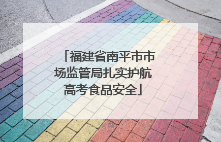 福建省南平市市场监管局扎实护航高考食品安全