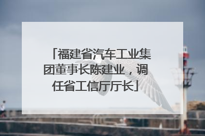 福建省汽车工业集团董事长陈建业，调任省工信厅厅长