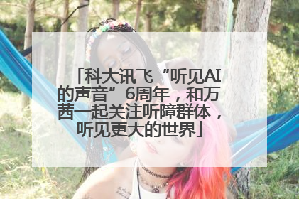 科大讯飞“听见AI的声音”6周年，和万茜一起关注听障群体，听见更大的世界