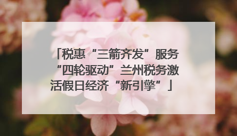 税惠“三箭齐发”服务“四轮驱动”兰州税务激活假日经济“新引擎”