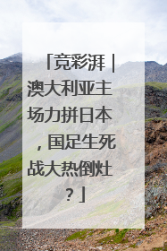 竞彩湃｜澳大利亚主场力拼日本，国足生死战大热倒灶？