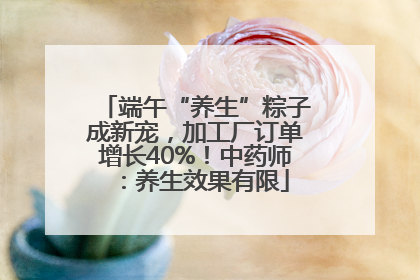 端午“养生”粽子成新宠，加工厂订单增长40%！中药师：养生效果有限