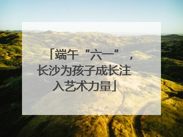端午“六一”，长沙为孩子成长注入艺术力量