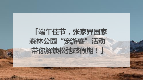 端午佳节，张家界国家森林公园“宠游客”活动带你解锁松弛感假期！