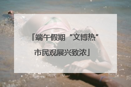 端午假期“文博热” 市民观展兴致浓
