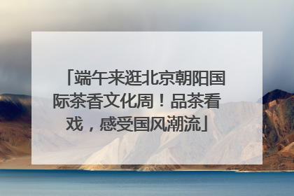 端午来逛北京朝阳国际茶香文化周！品茶看戏，感受国风潮流