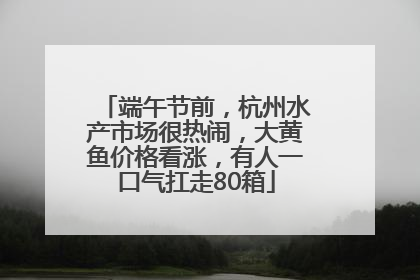 端午节前，杭州水产市场很热闹，大黄鱼价格看涨，有人一口气扛走80箱