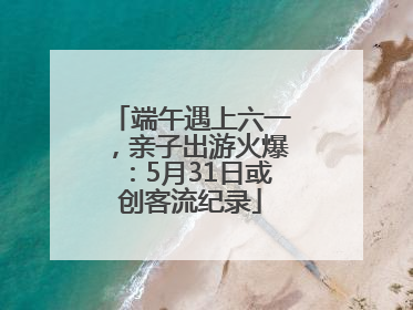 端午遇上六一，亲子出游火爆：5月31日或创客流纪录