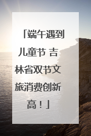 端午遇到儿童节 吉林省双节文旅消费创新高！