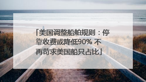 美国调整船舶规则：停靠收费或降低90% 不再苛求美国船只占比