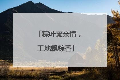 粽叶裹亲情，工地飘粽香