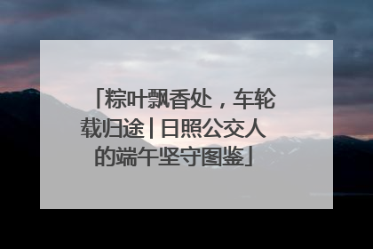 粽叶飘香处，车轮载归途│日照公交人的端午坚守图鉴