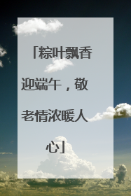 粽叶飘香迎端午，敬老情浓暖人心